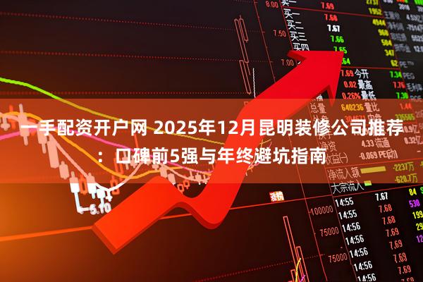 一手配资开户网 2025年12月昆明装修公司推荐：口碑前5强与年终避坑指南
