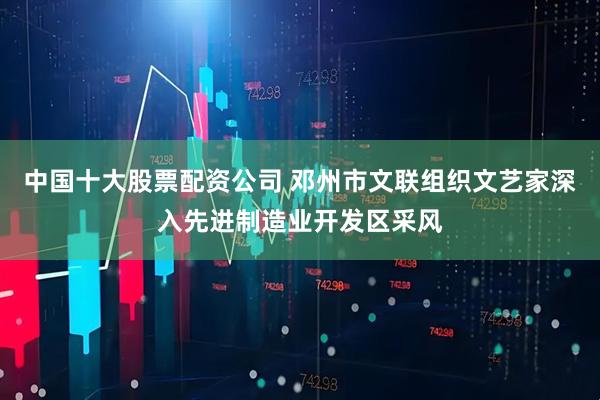 中国十大股票配资公司 邓州市文联组织文艺家深入先进制造业开发区采风