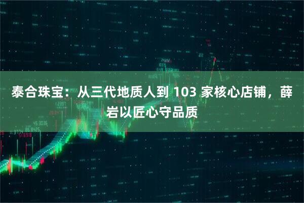 泰合珠宝：从三代地质人到 103 家核心店铺，薛岩以匠心守品质